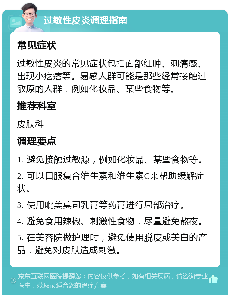 过敏性皮炎调理指南 常见症状 过敏性皮炎的常见症状包括面部红肿、刺痛感、出现小疙瘩等。易感人群可能是那些经常接触过敏原的人群，例如化妆品、某些食物等。 推荐科室 皮肤科 调理要点 1. 避免接触过敏源，例如化妆品、某些食物等。 2. 可以口服复合维生素和维生素C来帮助缓解症状。 3. 使用吡美莫司乳膏等药膏进行局部治疗。 4. 避免食用辣椒、刺激性食物，尽量避免熬夜。 5. 在美容院做护理时，避免使用脱皮或美白的产品，避免对皮肤造成刺激。