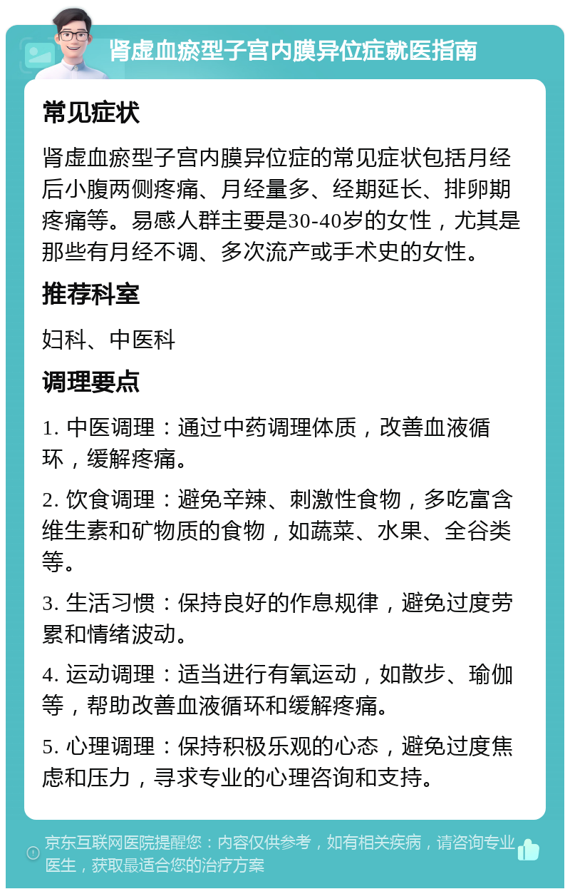 肾虚血瘀型子宫内膜异位症就医指南 常见症状 肾虚血瘀型子宫内膜异位症的常见症状包括月经后小腹两侧疼痛、月经量多、经期延长、排卵期疼痛等。易感人群主要是30-40岁的女性，尤其是那些有月经不调、多次流产或手术史的女性。 推荐科室 妇科、中医科 调理要点 1. 中医调理：通过中药调理体质，改善血液循环，缓解疼痛。 2. 饮食调理：避免辛辣、刺激性食物，多吃富含维生素和矿物质的食物，如蔬菜、水果、全谷类等。 3. 生活习惯：保持良好的作息规律，避免过度劳累和情绪波动。 4. 运动调理：适当进行有氧运动，如散步、瑜伽等，帮助改善血液循环和缓解疼痛。 5. 心理调理：保持积极乐观的心态，避免过度焦虑和压力，寻求专业的心理咨询和支持。