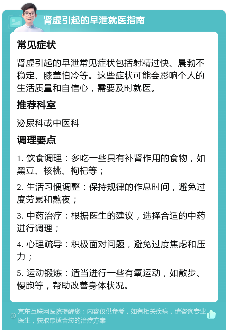 肾虚引起的早泄就医指南 常见症状 肾虚引起的早泄常见症状包括射精过快、晨勃不稳定、膝盖怕冷等。这些症状可能会影响个人的生活质量和自信心，需要及时就医。 推荐科室 泌尿科或中医科 调理要点 1. 饮食调理：多吃一些具有补肾作用的食物，如黑豆、核桃、枸杞等； 2. 生活习惯调整：保持规律的作息时间，避免过度劳累和熬夜； 3. 中药治疗：根据医生的建议，选择合适的中药进行调理； 4. 心理疏导：积极面对问题，避免过度焦虑和压力； 5. 运动锻炼：适当进行一些有氧运动，如散步、慢跑等，帮助改善身体状况。