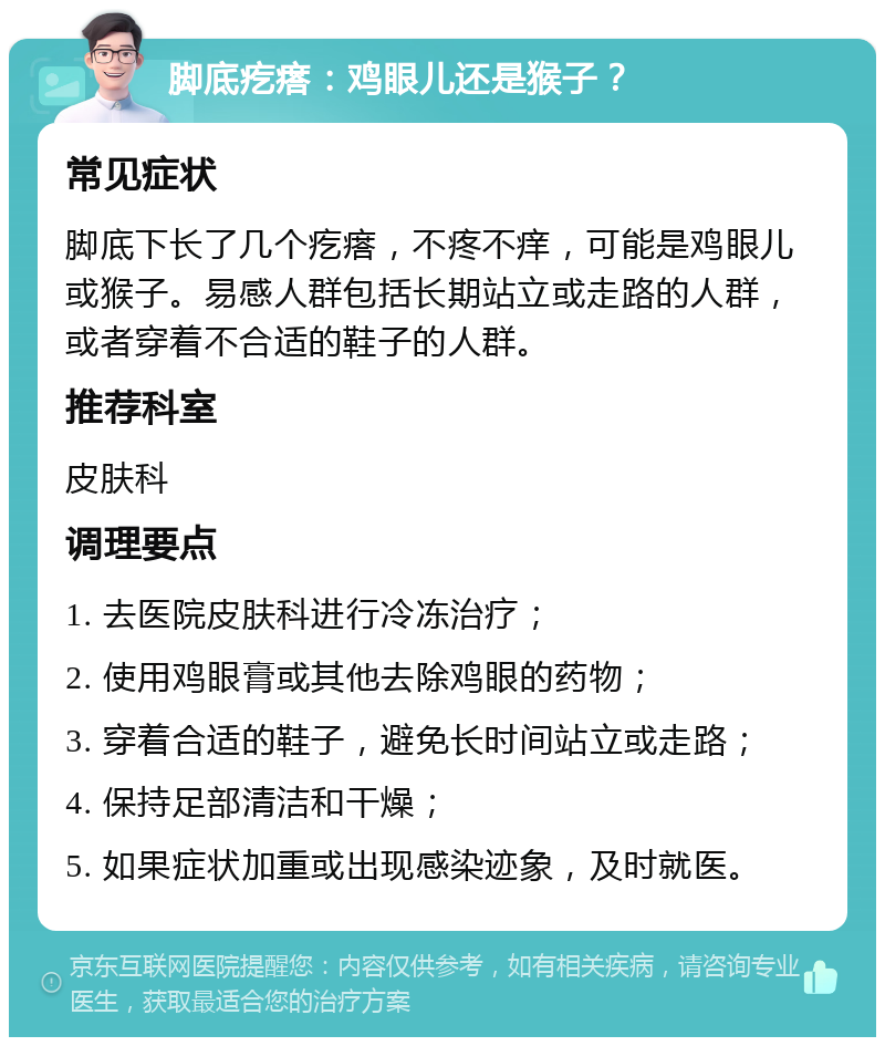 脚底疙瘩：鸡眼儿还是猴子？ 常见症状 脚底下长了几个疙瘩，不疼不痒，可能是鸡眼儿或猴子。易感人群包括长期站立或走路的人群，或者穿着不合适的鞋子的人群。 推荐科室 皮肤科 调理要点 1. 去医院皮肤科进行冷冻治疗； 2. 使用鸡眼膏或其他去除鸡眼的药物； 3. 穿着合适的鞋子，避免长时间站立或走路； 4. 保持足部清洁和干燥； 5. 如果症状加重或出现感染迹象，及时就医。