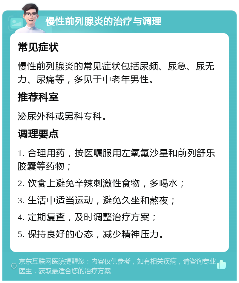 慢性前列腺炎的治疗与调理 常见症状 慢性前列腺炎的常见症状包括尿频、尿急、尿无力、尿痛等，多见于中老年男性。 推荐科室 泌尿外科或男科专科。 调理要点 1. 合理用药，按医嘱服用左氧氟沙星和前列舒乐胶囊等药物； 2. 饮食上避免辛辣刺激性食物，多喝水； 3. 生活中适当运动，避免久坐和熬夜； 4. 定期复查，及时调整治疗方案； 5. 保持良好的心态，减少精神压力。