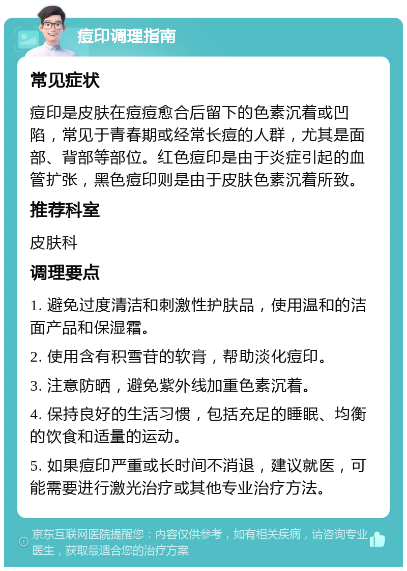 痘印调理指南 常见症状 痘印是皮肤在痘痘愈合后留下的色素沉着或凹陷，常见于青春期或经常长痘的人群，尤其是面部、背部等部位。红色痘印是由于炎症引起的血管扩张，黑色痘印则是由于皮肤色素沉着所致。 推荐科室 皮肤科 调理要点 1. 避免过度清洁和刺激性护肤品，使用温和的洁面产品和保湿霜。 2. 使用含有积雪苷的软膏，帮助淡化痘印。 3. 注意防晒，避免紫外线加重色素沉着。 4. 保持良好的生活习惯，包括充足的睡眠、均衡的饮食和适量的运动。 5. 如果痘印严重或长时间不消退，建议就医，可能需要进行激光治疗或其他专业治疗方法。