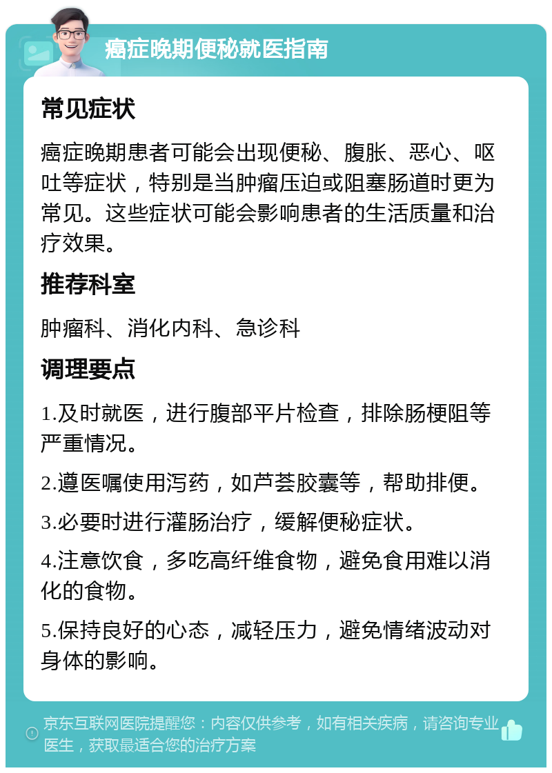 癌症晚期便秘就医指南 常见症状 癌症晚期患者可能会出现便秘、腹胀、恶心、呕吐等症状，特别是当肿瘤压迫或阻塞肠道时更为常见。这些症状可能会影响患者的生活质量和治疗效果。 推荐科室 肿瘤科、消化内科、急诊科 调理要点 1.及时就医，进行腹部平片检查，排除肠梗阻等严重情况。 2.遵医嘱使用泻药，如芦荟胶囊等，帮助排便。 3.必要时进行灌肠治疗，缓解便秘症状。 4.注意饮食，多吃高纤维食物，避免食用难以消化的食物。 5.保持良好的心态，减轻压力，避免情绪波动对身体的影响。