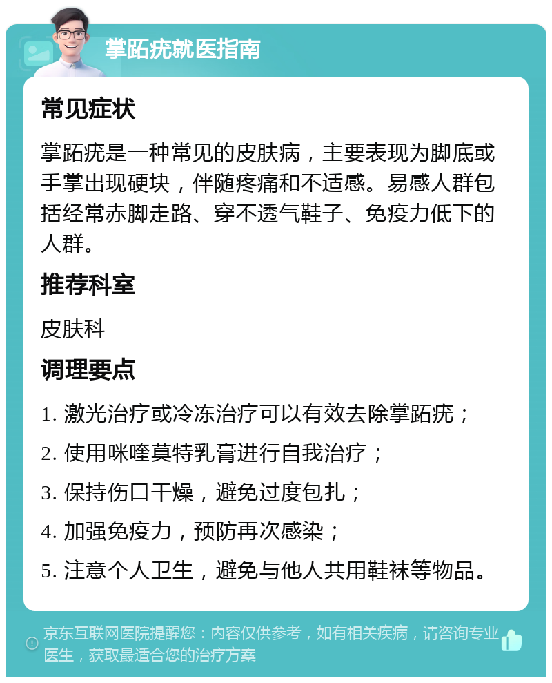 掌跖疣就医指南 常见症状 掌跖疣是一种常见的皮肤病，主要表现为脚底或手掌出现硬块，伴随疼痛和不适感。易感人群包括经常赤脚走路、穿不透气鞋子、免疫力低下的人群。 推荐科室 皮肤科 调理要点 1. 激光治疗或冷冻治疗可以有效去除掌跖疣； 2. 使用咪喹莫特乳膏进行自我治疗； 3. 保持伤口干燥，避免过度包扎； 4. 加强免疫力，预防再次感染； 5. 注意个人卫生，避免与他人共用鞋袜等物品。