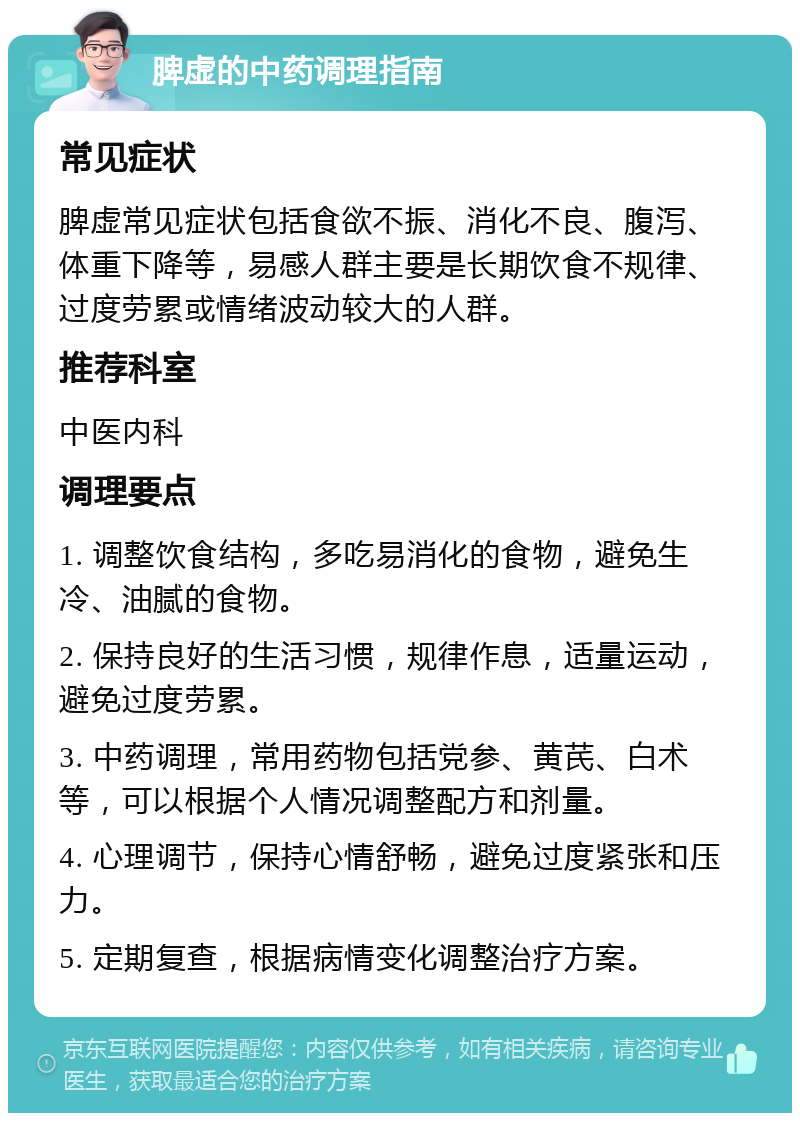 脾虚的中药调理指南 常见症状 脾虚常见症状包括食欲不振、消化不良、腹泻、体重下降等，易感人群主要是长期饮食不规律、过度劳累或情绪波动较大的人群。 推荐科室 中医内科 调理要点 1. 调整饮食结构，多吃易消化的食物，避免生冷、油腻的食物。 2. 保持良好的生活习惯，规律作息，适量运动，避免过度劳累。 3. 中药调理，常用药物包括党参、黄芪、白术等，可以根据个人情况调整配方和剂量。 4. 心理调节，保持心情舒畅，避免过度紧张和压力。 5. 定期复查，根据病情变化调整治疗方案。