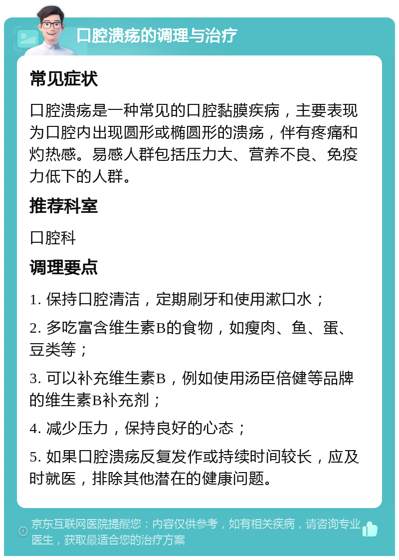 口腔溃疡的调理与治疗 常见症状 口腔溃疡是一种常见的口腔黏膜疾病，主要表现为口腔内出现圆形或椭圆形的溃疡，伴有疼痛和灼热感。易感人群包括压力大、营养不良、免疫力低下的人群。 推荐科室 口腔科 调理要点 1. 保持口腔清洁，定期刷牙和使用漱口水； 2. 多吃富含维生素B的食物，如瘦肉、鱼、蛋、豆类等； 3. 可以补充维生素B，例如使用汤臣倍健等品牌的维生素B补充剂； 4. 减少压力，保持良好的心态； 5. 如果口腔溃疡反复发作或持续时间较长，应及时就医，排除其他潜在的健康问题。