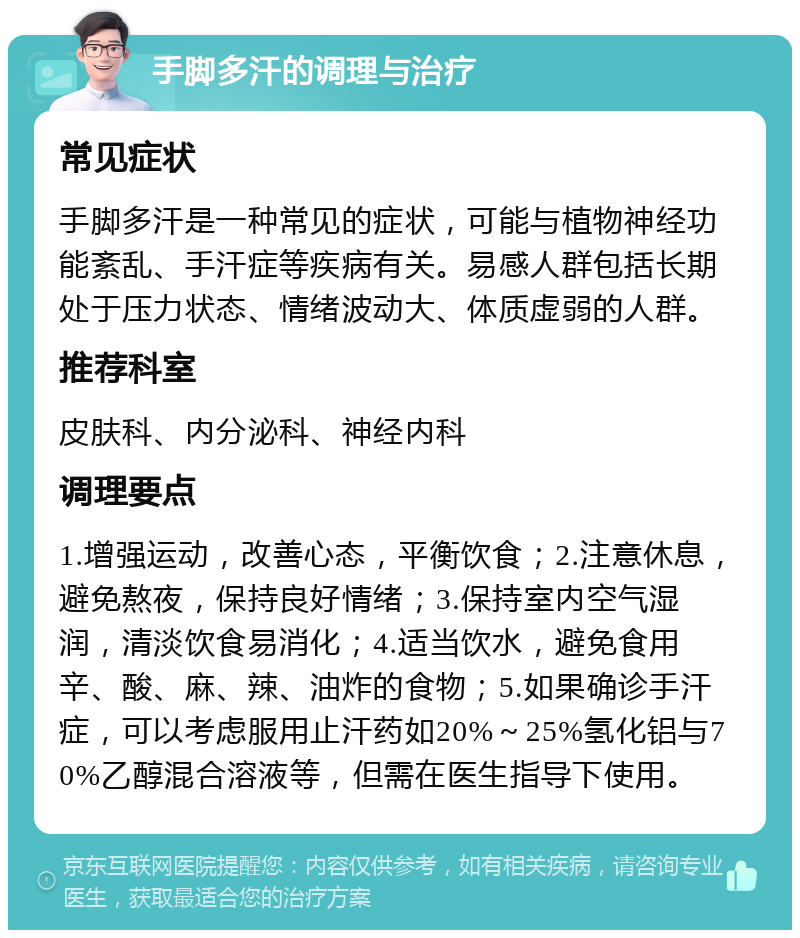 手脚多汗的调理与治疗 常见症状 手脚多汗是一种常见的症状，可能与植物神经功能紊乱、手汗症等疾病有关。易感人群包括长期处于压力状态、情绪波动大、体质虚弱的人群。 推荐科室 皮肤科、内分泌科、神经内科 调理要点 1.增强运动，改善心态，平衡饮食；2.注意休息，避免熬夜，保持良好情绪；3.保持室内空气湿润，清淡饮食易消化；4.适当饮水，避免食用辛、酸、麻、辣、油炸的食物；5.如果确诊手汗症，可以考虑服用止汗药如20%～25%氢化铝与70%乙醇混合溶液等，但需在医生指导下使用。