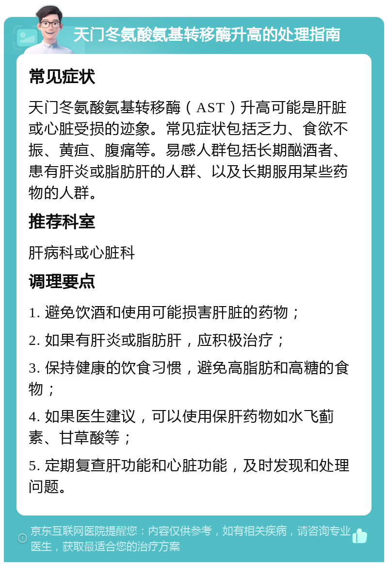 天门冬氨酸氨基转移酶升高的处理指南 常见症状 天门冬氨酸氨基转移酶（AST）升高可能是肝脏或心脏受损的迹象。常见症状包括乏力、食欲不振、黄疸、腹痛等。易感人群包括长期酗酒者、患有肝炎或脂肪肝的人群、以及长期服用某些药物的人群。 推荐科室 肝病科或心脏科 调理要点 1. 避免饮酒和使用可能损害肝脏的药物； 2. 如果有肝炎或脂肪肝，应积极治疗； 3. 保持健康的饮食习惯，避免高脂肪和高糖的食物； 4. 如果医生建议，可以使用保肝药物如水飞蓟素、甘草酸等； 5. 定期复查肝功能和心脏功能，及时发现和处理问题。