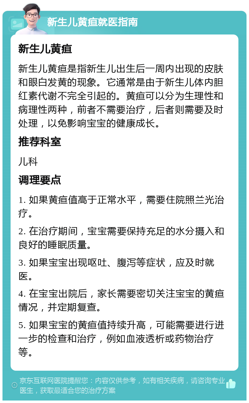 新生儿黄疸就医指南 新生儿黄疸 新生儿黄疸是指新生儿出生后一周内出现的皮肤和眼白发黄的现象。它通常是由于新生儿体内胆红素代谢不完全引起的。黄疸可以分为生理性和病理性两种，前者不需要治疗，后者则需要及时处理，以免影响宝宝的健康成长。 推荐科室 儿科 调理要点 1. 如果黄疸值高于正常水平，需要住院照兰光治疗。 2. 在治疗期间，宝宝需要保持充足的水分摄入和良好的睡眠质量。 3. 如果宝宝出现呕吐、腹泻等症状，应及时就医。 4. 在宝宝出院后，家长需要密切关注宝宝的黄疸情况，并定期复查。 5. 如果宝宝的黄疸值持续升高，可能需要进行进一步的检查和治疗，例如血液透析或药物治疗等。