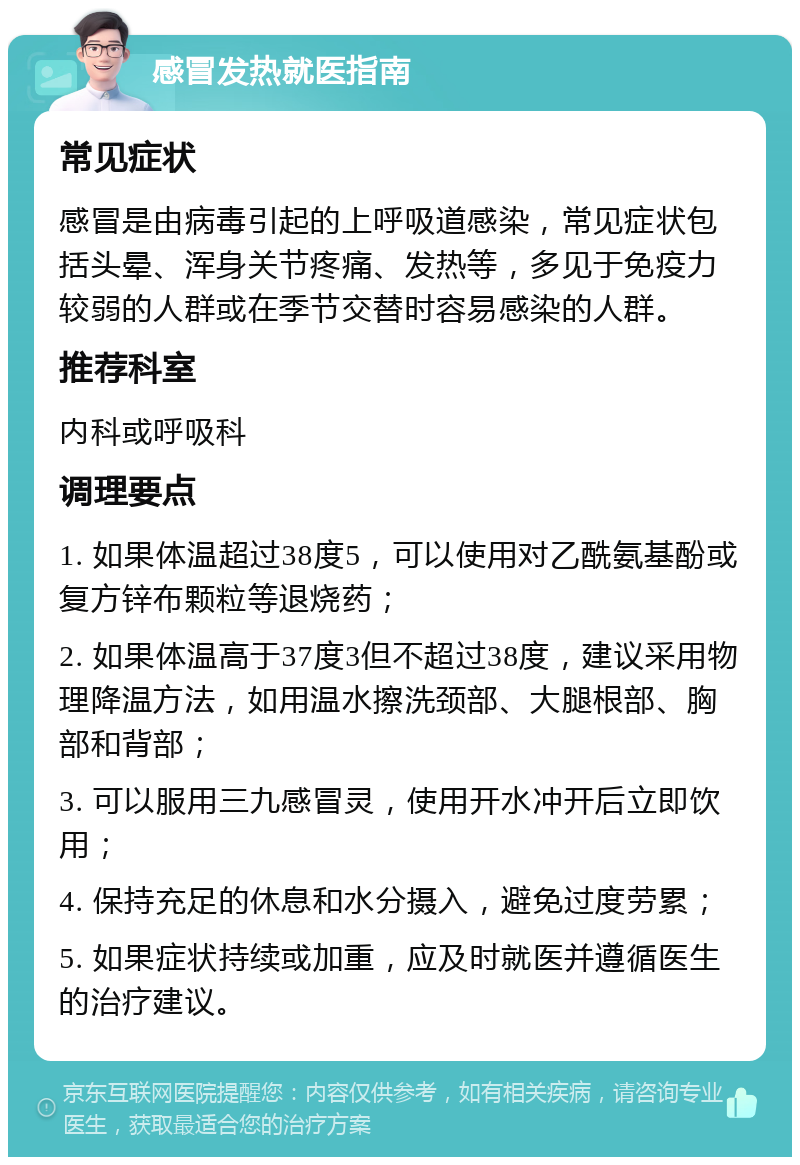 感冒发热就医指南 常见症状 感冒是由病毒引起的上呼吸道感染，常见症状包括头晕、浑身关节疼痛、发热等，多见于免疫力较弱的人群或在季节交替时容易感染的人群。 推荐科室 内科或呼吸科 调理要点 1. 如果体温超过38度5，可以使用对乙酰氨基酚或复方锌布颗粒等退烧药； 2. 如果体温高于37度3但不超过38度，建议采用物理降温方法，如用温水擦洗颈部、大腿根部、胸部和背部； 3. 可以服用三九感冒灵，使用开水冲开后立即饮用； 4. 保持充足的休息和水分摄入，避免过度劳累； 5. 如果症状持续或加重，应及时就医并遵循医生的治疗建议。