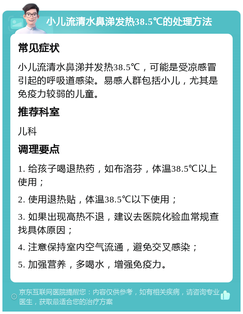 小儿流清水鼻涕发热38.5℃的处理方法 常见症状 小儿流清水鼻涕并发热38.5℃，可能是受凉感冒引起的呼吸道感染。易感人群包括小儿，尤其是免疫力较弱的儿童。 推荐科室 儿科 调理要点 1. 给孩子喝退热药，如布洛芬，体温38.5℃以上使用； 2. 使用退热贴，体温38.5℃以下使用； 3. 如果出现高热不退，建议去医院化验血常规查找具体原因； 4. 注意保持室内空气流通，避免交叉感染； 5. 加强营养，多喝水，增强免疫力。