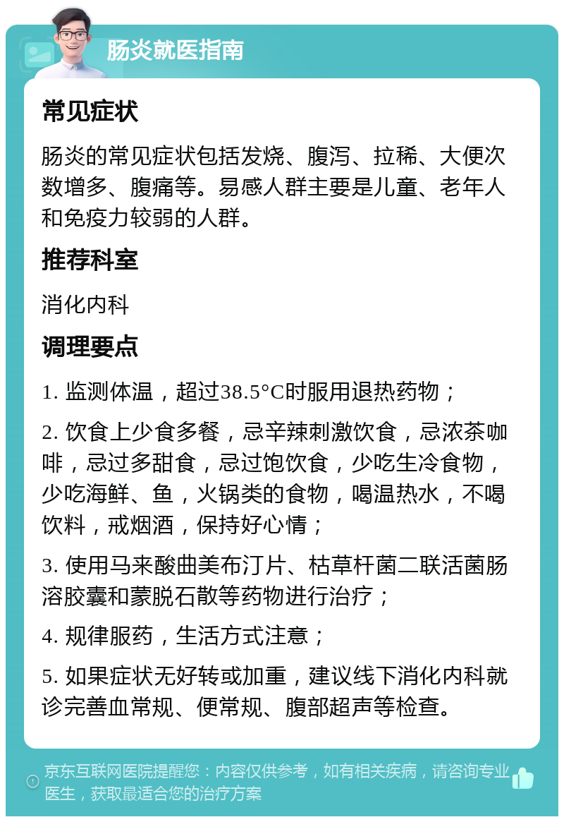 肠炎就医指南 常见症状 肠炎的常见症状包括发烧、腹泻、拉稀、大便次数增多、腹痛等。易感人群主要是儿童、老年人和免疫力较弱的人群。 推荐科室 消化内科 调理要点 1. 监测体温，超过38.5°C时服用退热药物； 2. 饮食上少食多餐，忌辛辣刺激饮食，忌浓茶咖啡，忌过多甜食，忌过饱饮食，少吃生冷食物，少吃海鲜、鱼，火锅类的食物，喝温热水，不喝饮料，戒烟酒，保持好心情； 3. 使用马来酸曲美布汀片、枯草杆菌二联活菌肠溶胶囊和蒙脱石散等药物进行治疗； 4. 规律服药，生活方式注意； 5. 如果症状无好转或加重，建议线下消化内科就诊完善血常规、便常规、腹部超声等检查。