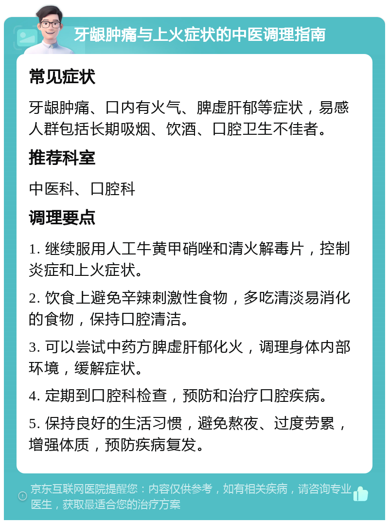 牙龈肿痛与上火症状的中医调理指南 常见症状 牙龈肿痛、口内有火气、脾虚肝郁等症状，易感人群包括长期吸烟、饮酒、口腔卫生不佳者。 推荐科室 中医科、口腔科 调理要点 1. 继续服用人工牛黄甲硝唑和清火解毒片，控制炎症和上火症状。 2. 饮食上避免辛辣刺激性食物，多吃清淡易消化的食物，保持口腔清洁。 3. 可以尝试中药方脾虚肝郁化火，调理身体内部环境，缓解症状。 4. 定期到口腔科检查，预防和治疗口腔疾病。 5. 保持良好的生活习惯，避免熬夜、过度劳累，增强体质，预防疾病复发。