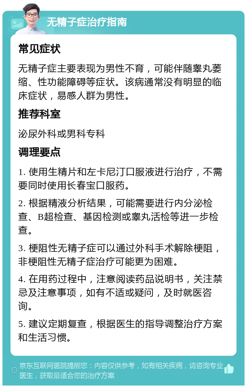 无精子症治疗指南 常见症状 无精子症主要表现为男性不育，可能伴随睾丸萎缩、性功能障碍等症状。该病通常没有明显的临床症状，易感人群为男性。 推荐科室 泌尿外科或男科专科 调理要点 1. 使用生精片和左卡尼汀口服液进行治疗，不需要同时使用长春宝口服药。 2. 根据精液分析结果，可能需要进行内分泌检查、B超检查、基因检测或睾丸活检等进一步检查。 3. 梗阻性无精子症可以通过外科手术解除梗阻，非梗阻性无精子症治疗可能更为困难。 4. 在用药过程中，注意阅读药品说明书，关注禁忌及注意事项，如有不适或疑问，及时就医咨询。 5. 建议定期复查，根据医生的指导调整治疗方案和生活习惯。