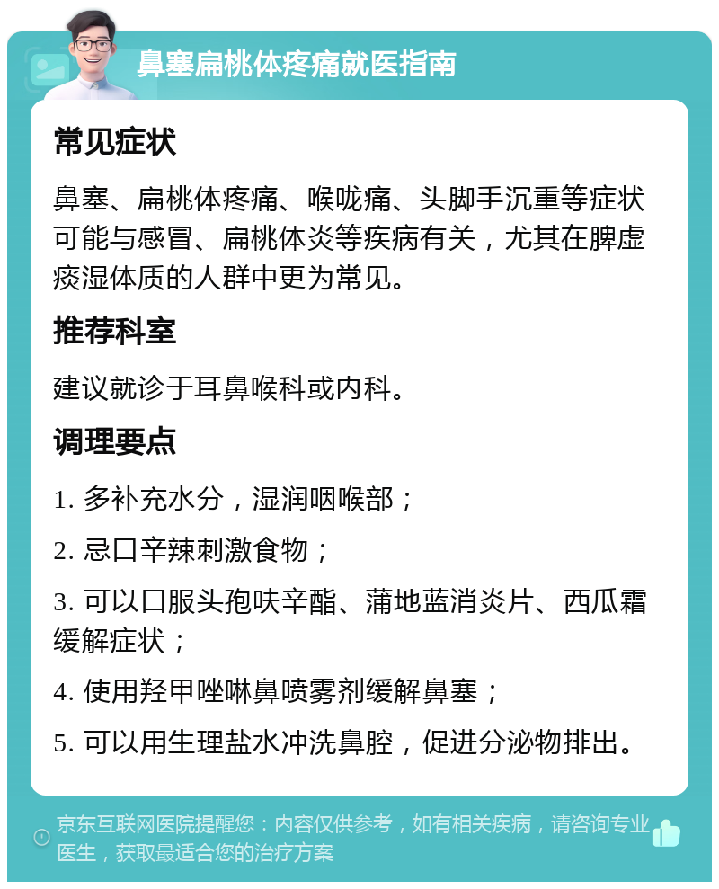 鼻塞扁桃体疼痛就医指南 常见症状 鼻塞、扁桃体疼痛、喉咙痛、头脚手沉重等症状可能与感冒、扁桃体炎等疾病有关，尤其在脾虚痰湿体质的人群中更为常见。 推荐科室 建议就诊于耳鼻喉科或内科。 调理要点 1. 多补充水分，湿润咽喉部； 2. 忌口辛辣刺激食物； 3. 可以口服头孢呋辛酯、蒲地蓝消炎片、西瓜霜缓解症状； 4. 使用羟甲唑啉鼻喷雾剂缓解鼻塞； 5. 可以用生理盐水冲洗鼻腔，促进分泌物排出。