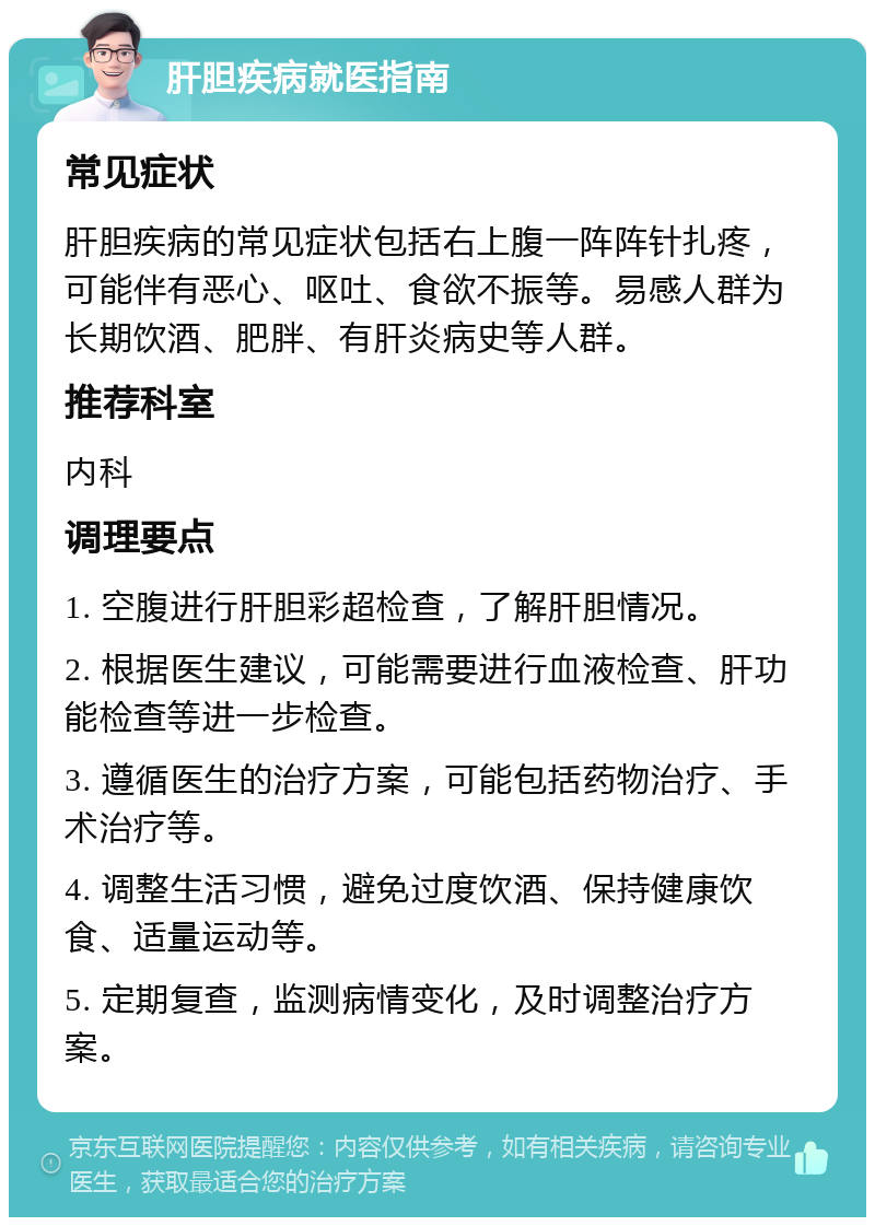 肝胆疾病就医指南 常见症状 肝胆疾病的常见症状包括右上腹一阵阵针扎疼，可能伴有恶心、呕吐、食欲不振等。易感人群为长期饮酒、肥胖、有肝炎病史等人群。 推荐科室 内科 调理要点 1. 空腹进行肝胆彩超检查，了解肝胆情况。 2. 根据医生建议，可能需要进行血液检查、肝功能检查等进一步检查。 3. 遵循医生的治疗方案，可能包括药物治疗、手术治疗等。 4. 调整生活习惯，避免过度饮酒、保持健康饮食、适量运动等。 5. 定期复查，监测病情变化，及时调整治疗方案。