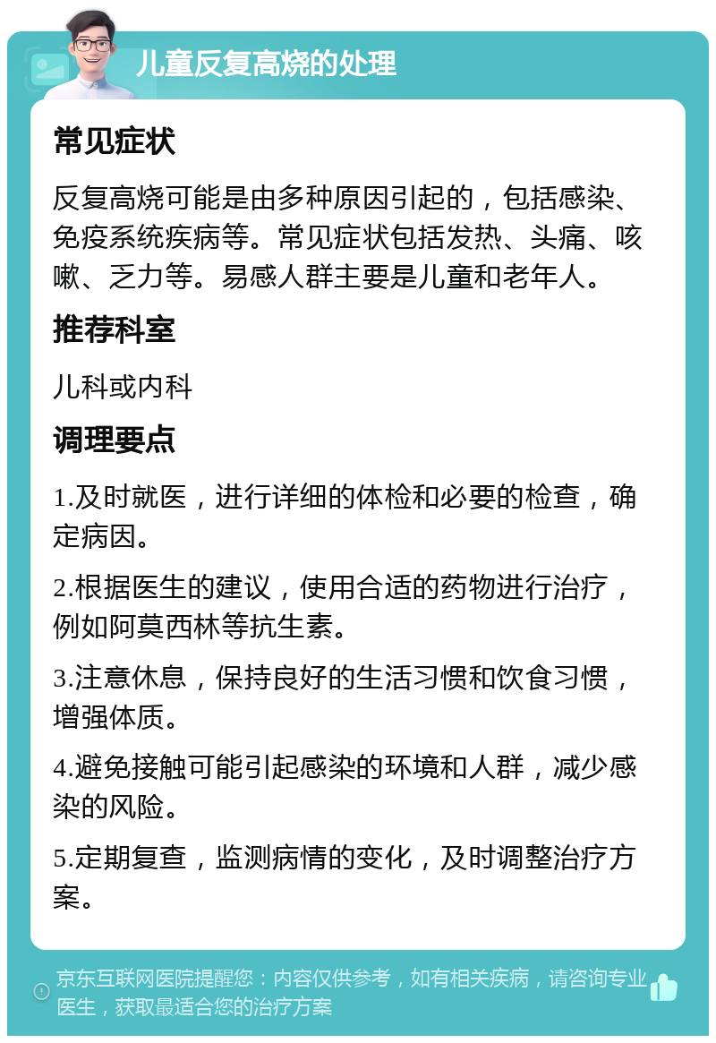 儿童反复高烧的处理 常见症状 反复高烧可能是由多种原因引起的，包括感染、免疫系统疾病等。常见症状包括发热、头痛、咳嗽、乏力等。易感人群主要是儿童和老年人。 推荐科室 儿科或内科 调理要点 1.及时就医，进行详细的体检和必要的检查，确定病因。 2.根据医生的建议，使用合适的药物进行治疗，例如阿莫西林等抗生素。 3.注意休息，保持良好的生活习惯和饮食习惯，增强体质。 4.避免接触可能引起感染的环境和人群，减少感染的风险。 5.定期复查，监测病情的变化，及时调整治疗方案。