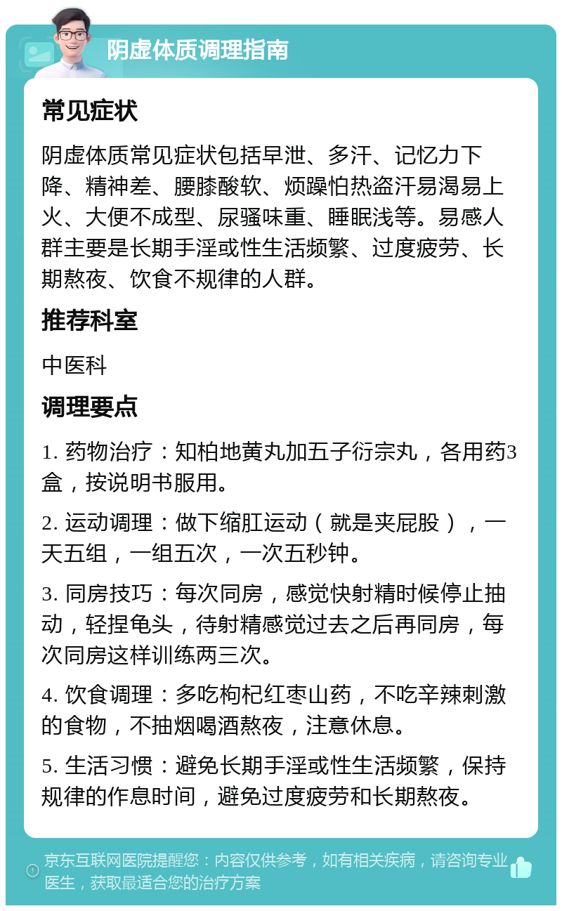 阴虚体质调理指南 常见症状 阴虚体质常见症状包括早泄、多汗、记忆力下降、精神差、腰膝酸软、烦躁怕热盗汗易渴易上火、大便不成型、尿骚味重、睡眠浅等。易感人群主要是长期手淫或性生活频繁、过度疲劳、长期熬夜、饮食不规律的人群。 推荐科室 中医科 调理要点 1. 药物治疗：知柏地黄丸加五子衍宗丸，各用药3盒，按说明书服用。 2. 运动调理：做下缩肛运动（就是夹屁股），一天五组，一组五次，一次五秒钟。 3. 同房技巧：每次同房，感觉快射精时候停止抽动，轻捏龟头，待射精感觉过去之后再同房，每次同房这样训练两三次。 4. 饮食调理：多吃枸杞红枣山药，不吃辛辣刺激的食物，不抽烟喝酒熬夜，注意休息。 5. 生活习惯：避免长期手淫或性生活频繁，保持规律的作息时间，避免过度疲劳和长期熬夜。