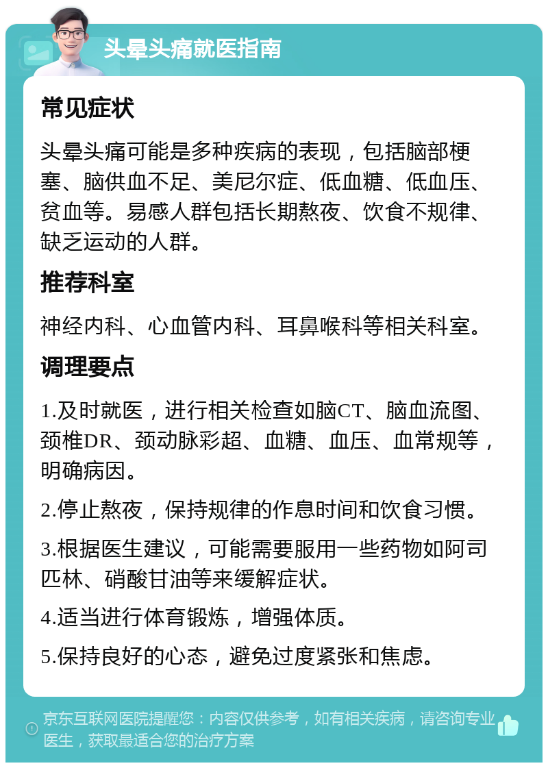 头晕头痛就医指南 常见症状 头晕头痛可能是多种疾病的表现，包括脑部梗塞、脑供血不足、美尼尔症、低血糖、低血压、贫血等。易感人群包括长期熬夜、饮食不规律、缺乏运动的人群。 推荐科室 神经内科、心血管内科、耳鼻喉科等相关科室。 调理要点 1.及时就医，进行相关检查如脑CT、脑血流图、颈椎DR、颈动脉彩超、血糖、血压、血常规等，明确病因。 2.停止熬夜，保持规律的作息时间和饮食习惯。 3.根据医生建议，可能需要服用一些药物如阿司匹林、硝酸甘油等来缓解症状。 4.适当进行体育锻炼，增强体质。 5.保持良好的心态，避免过度紧张和焦虑。