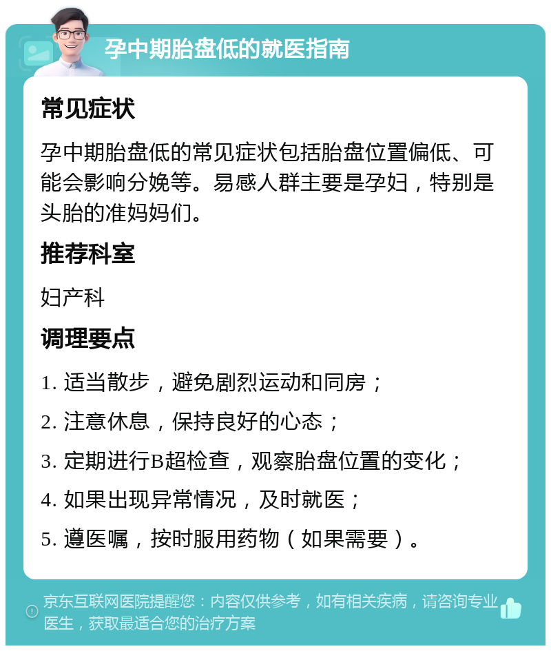 孕中期胎盘低的就医指南 常见症状 孕中期胎盘低的常见症状包括胎盘位置偏低、可能会影响分娩等。易感人群主要是孕妇，特别是头胎的准妈妈们。 推荐科室 妇产科 调理要点 1. 适当散步，避免剧烈运动和同房； 2. 注意休息，保持良好的心态； 3. 定期进行B超检查，观察胎盘位置的变化； 4. 如果出现异常情况，及时就医； 5. 遵医嘱，按时服用药物（如果需要）。