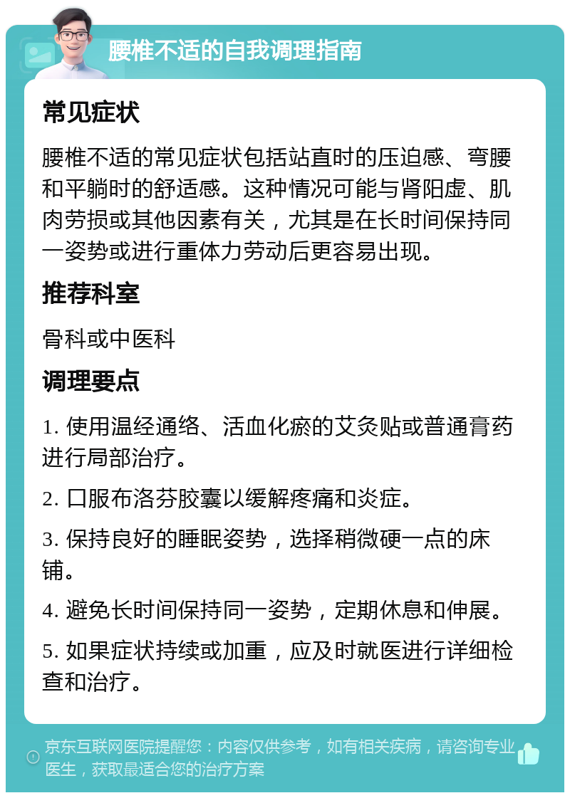 腰椎不适的自我调理指南 常见症状 腰椎不适的常见症状包括站直时的压迫感、弯腰和平躺时的舒适感。这种情况可能与肾阳虚、肌肉劳损或其他因素有关，尤其是在长时间保持同一姿势或进行重体力劳动后更容易出现。 推荐科室 骨科或中医科 调理要点 1. 使用温经通络、活血化瘀的艾灸贴或普通膏药进行局部治疗。 2. 口服布洛芬胶囊以缓解疼痛和炎症。 3. 保持良好的睡眠姿势，选择稍微硬一点的床铺。 4. 避免长时间保持同一姿势，定期休息和伸展。 5. 如果症状持续或加重，应及时就医进行详细检查和治疗。