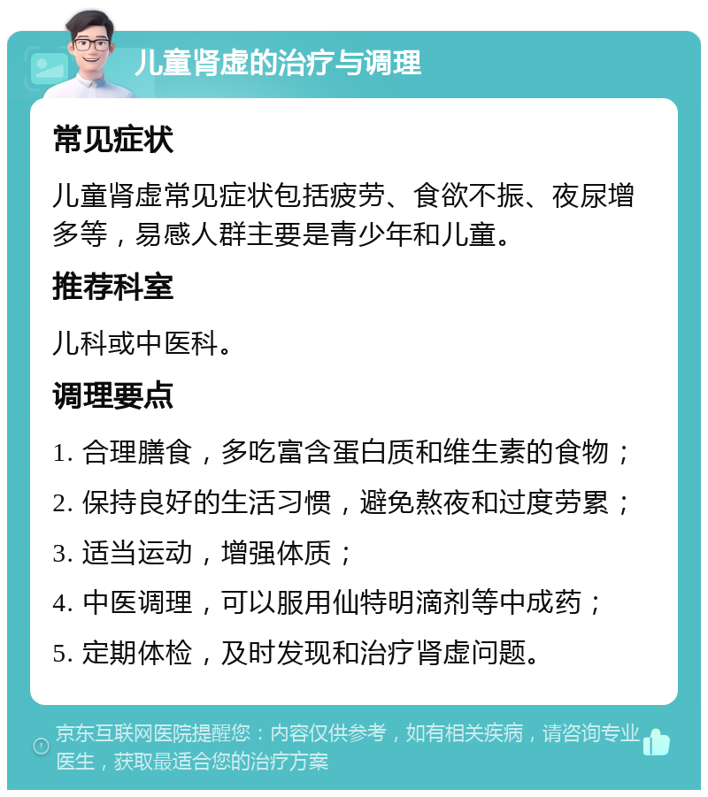 儿童肾虚的治疗与调理 常见症状 儿童肾虚常见症状包括疲劳、食欲不振、夜尿增多等，易感人群主要是青少年和儿童。 推荐科室 儿科或中医科。 调理要点 1. 合理膳食，多吃富含蛋白质和维生素的食物； 2. 保持良好的生活习惯，避免熬夜和过度劳累； 3. 适当运动，增强体质； 4. 中医调理，可以服用仙特明滴剂等中成药； 5. 定期体检，及时发现和治疗肾虚问题。