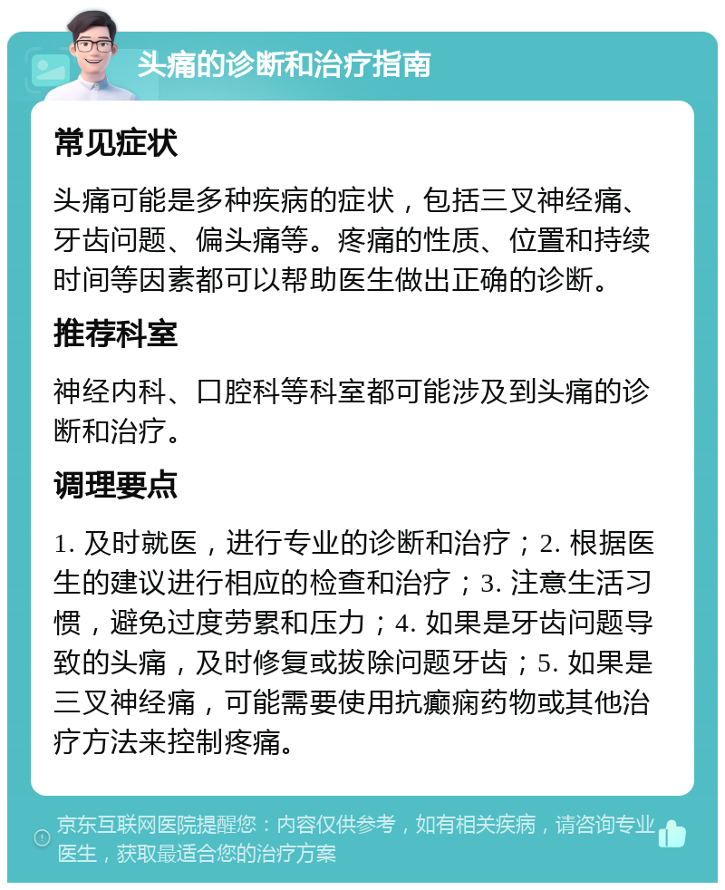 头痛的诊断和治疗指南 常见症状 头痛可能是多种疾病的症状，包括三叉神经痛、牙齿问题、偏头痛等。疼痛的性质、位置和持续时间等因素都可以帮助医生做出正确的诊断。 推荐科室 神经内科、口腔科等科室都可能涉及到头痛的诊断和治疗。 调理要点 1. 及时就医，进行专业的诊断和治疗；2. 根据医生的建议进行相应的检查和治疗；3. 注意生活习惯，避免过度劳累和压力；4. 如果是牙齿问题导致的头痛，及时修复或拔除问题牙齿；5. 如果是三叉神经痛，可能需要使用抗癫痫药物或其他治疗方法来控制疼痛。