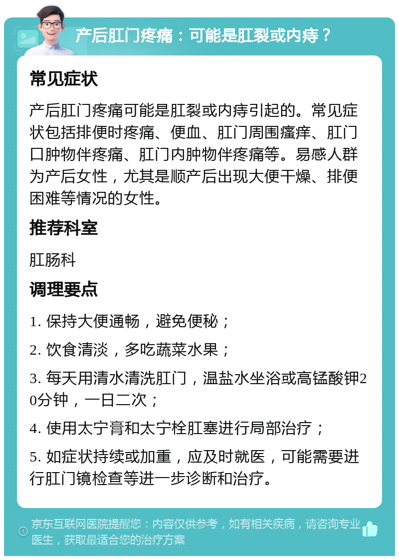 产后肛门疼痛：可能是肛裂或内痔？ 常见症状 产后肛门疼痛可能是肛裂或内痔引起的。常见症状包括排便时疼痛、便血、肛门周围瘙痒、肛门口肿物伴疼痛、肛门内肿物伴疼痛等。易感人群为产后女性，尤其是顺产后出现大便干燥、排便困难等情况的女性。 推荐科室 肛肠科 调理要点 1. 保持大便通畅，避免便秘； 2. 饮食清淡，多吃蔬菜水果； 3. 每天用清水清洗肛门，温盐水坐浴或高锰酸钾20分钟，一日二次； 4. 使用太宁膏和太宁栓肛塞进行局部治疗； 5. 如症状持续或加重，应及时就医，可能需要进行肛门镜检查等进一步诊断和治疗。