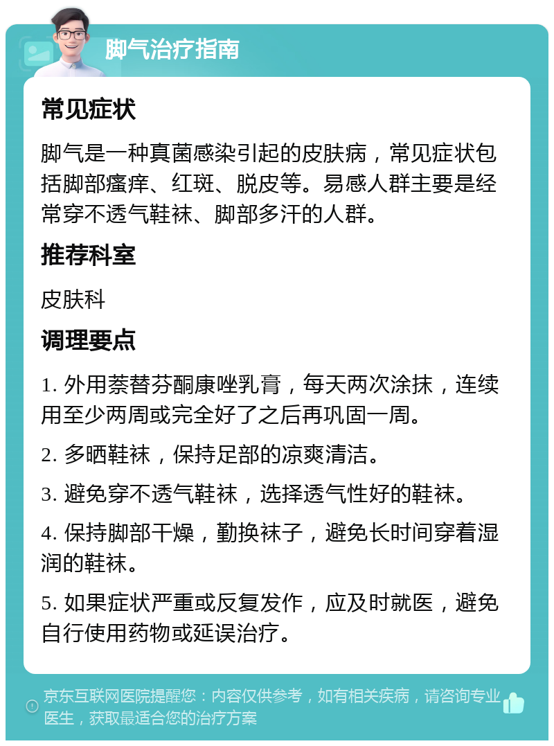 脚气治疗指南 常见症状 脚气是一种真菌感染引起的皮肤病，常见症状包括脚部瘙痒、红斑、脱皮等。易感人群主要是经常穿不透气鞋袜、脚部多汗的人群。 推荐科室 皮肤科 调理要点 1. 外用萘替芬酮康唑乳膏，每天两次涂抹，连续用至少两周或完全好了之后再巩固一周。 2. 多晒鞋袜，保持足部的凉爽清洁。 3. 避免穿不透气鞋袜，选择透气性好的鞋袜。 4. 保持脚部干燥，勤换袜子，避免长时间穿着湿润的鞋袜。 5. 如果症状严重或反复发作，应及时就医，避免自行使用药物或延误治疗。