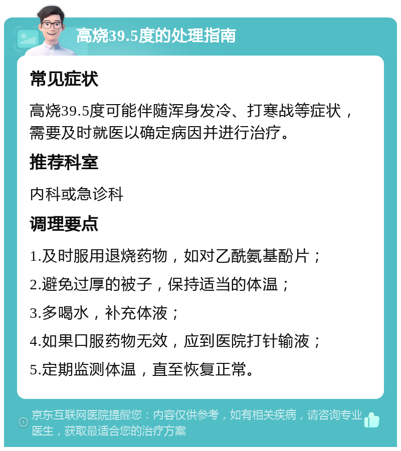 高烧39.5度的处理指南 常见症状 高烧39.5度可能伴随浑身发冷、打寒战等症状，需要及时就医以确定病因并进行治疗。 推荐科室 内科或急诊科 调理要点 1.及时服用退烧药物，如对乙酰氨基酚片； 2.避免过厚的被子，保持适当的体温； 3.多喝水，补充体液； 4.如果口服药物无效，应到医院打针输液； 5.定期监测体温，直至恢复正常。