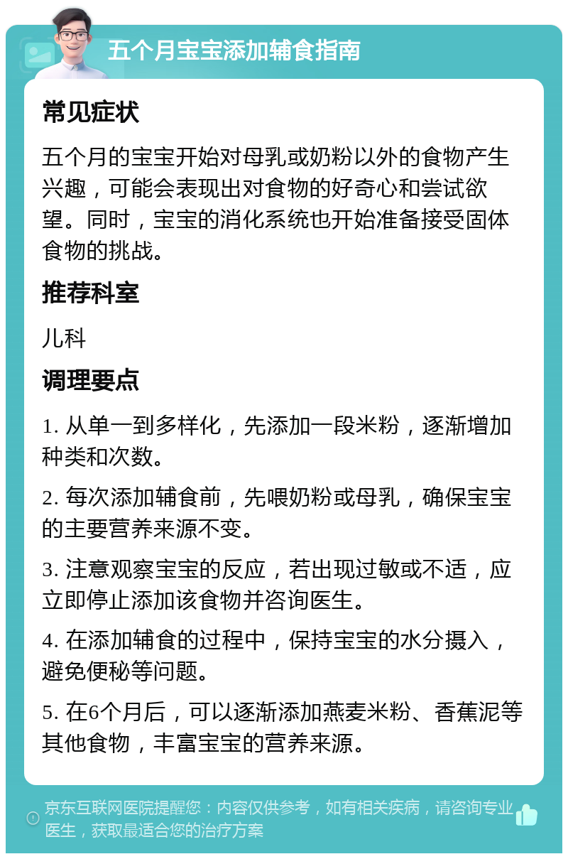 五个月宝宝添加辅食指南 常见症状 五个月的宝宝开始对母乳或奶粉以外的食物产生兴趣，可能会表现出对食物的好奇心和尝试欲望。同时，宝宝的消化系统也开始准备接受固体食物的挑战。 推荐科室 儿科 调理要点 1. 从单一到多样化，先添加一段米粉，逐渐增加种类和次数。 2. 每次添加辅食前，先喂奶粉或母乳，确保宝宝的主要营养来源不变。 3. 注意观察宝宝的反应，若出现过敏或不适，应立即停止添加该食物并咨询医生。 4. 在添加辅食的过程中，保持宝宝的水分摄入，避免便秘等问题。 5. 在6个月后，可以逐渐添加燕麦米粉、香蕉泥等其他食物，丰富宝宝的营养来源。