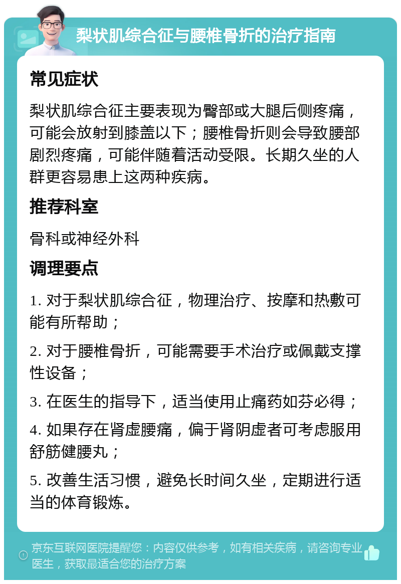 梨状肌综合征与腰椎骨折的治疗指南 常见症状 梨状肌综合征主要表现为臀部或大腿后侧疼痛，可能会放射到膝盖以下；腰椎骨折则会导致腰部剧烈疼痛，可能伴随着活动受限。长期久坐的人群更容易患上这两种疾病。 推荐科室 骨科或神经外科 调理要点 1. 对于梨状肌综合征，物理治疗、按摩和热敷可能有所帮助； 2. 对于腰椎骨折，可能需要手术治疗或佩戴支撑性设备； 3. 在医生的指导下，适当使用止痛药如芬必得； 4. 如果存在肾虚腰痛，偏于肾阴虚者可考虑服用舒筋健腰丸； 5. 改善生活习惯，避免长时间久坐，定期进行适当的体育锻炼。