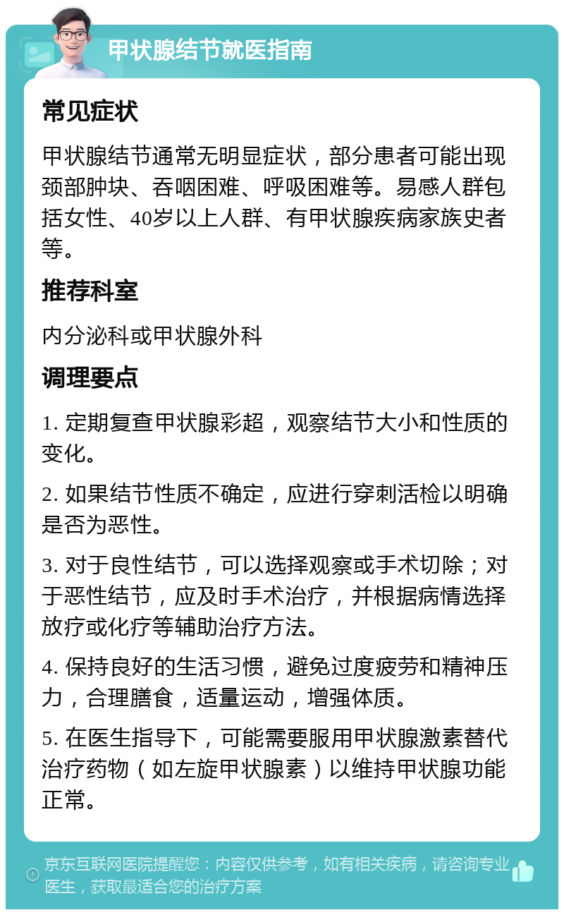 甲状腺结节就医指南 常见症状 甲状腺结节通常无明显症状，部分患者可能出现颈部肿块、吞咽困难、呼吸困难等。易感人群包括女性、40岁以上人群、有甲状腺疾病家族史者等。 推荐科室 内分泌科或甲状腺外科 调理要点 1. 定期复查甲状腺彩超，观察结节大小和性质的变化。 2. 如果结节性质不确定，应进行穿刺活检以明确是否为恶性。 3. 对于良性结节，可以选择观察或手术切除；对于恶性结节，应及时手术治疗，并根据病情选择放疗或化疗等辅助治疗方法。 4. 保持良好的生活习惯，避免过度疲劳和精神压力，合理膳食，适量运动，增强体质。 5. 在医生指导下，可能需要服用甲状腺激素替代治疗药物（如左旋甲状腺素）以维持甲状腺功能正常。