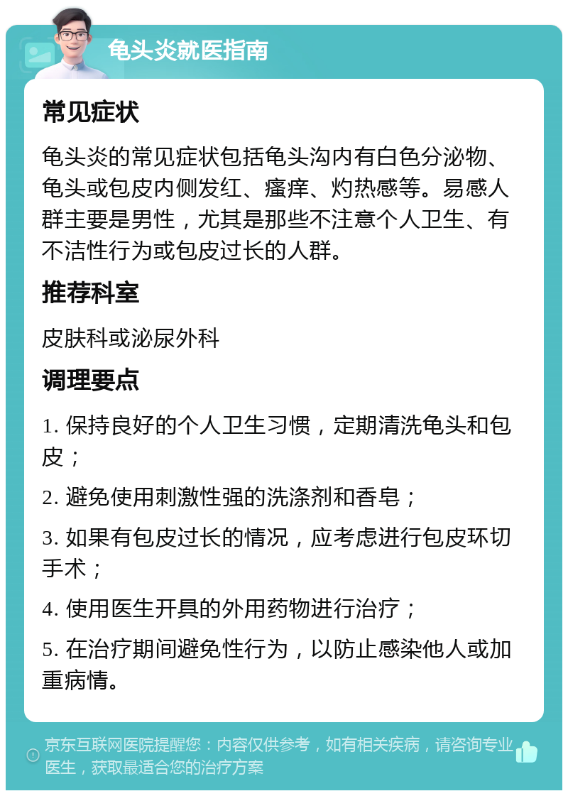 龟头炎就医指南 常见症状 龟头炎的常见症状包括龟头沟内有白色分泌物、龟头或包皮内侧发红、瘙痒、灼热感等。易感人群主要是男性，尤其是那些不注意个人卫生、有不洁性行为或包皮过长的人群。 推荐科室 皮肤科或泌尿外科 调理要点 1. 保持良好的个人卫生习惯，定期清洗龟头和包皮； 2. 避免使用刺激性强的洗涤剂和香皂； 3. 如果有包皮过长的情况，应考虑进行包皮环切手术； 4. 使用医生开具的外用药物进行治疗； 5. 在治疗期间避免性行为，以防止感染他人或加重病情。