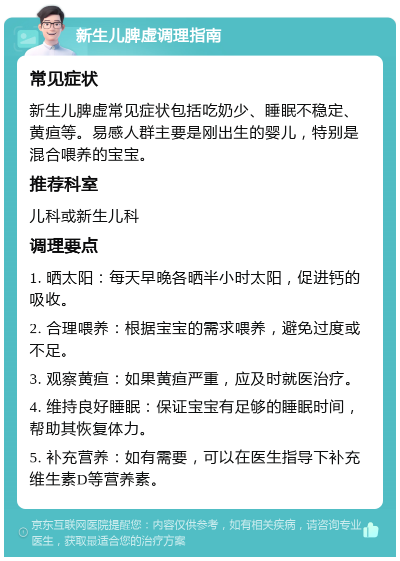 新生儿脾虚调理指南 常见症状 新生儿脾虚常见症状包括吃奶少、睡眠不稳定、黄疸等。易感人群主要是刚出生的婴儿，特别是混合喂养的宝宝。 推荐科室 儿科或新生儿科 调理要点 1. 晒太阳：每天早晚各晒半小时太阳，促进钙的吸收。 2. 合理喂养：根据宝宝的需求喂养，避免过度或不足。 3. 观察黄疸：如果黄疸严重，应及时就医治疗。 4. 维持良好睡眠：保证宝宝有足够的睡眠时间，帮助其恢复体力。 5. 补充营养：如有需要，可以在医生指导下补充维生素D等营养素。