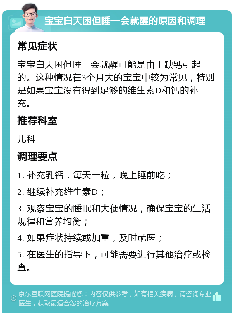 宝宝白天困但睡一会就醒的原因和调理 常见症状 宝宝白天困但睡一会就醒可能是由于缺钙引起的。这种情况在3个月大的宝宝中较为常见，特别是如果宝宝没有得到足够的维生素D和钙的补充。 推荐科室 儿科 调理要点 1. 补充乳钙，每天一粒，晚上睡前吃； 2. 继续补充维生素D； 3. 观察宝宝的睡眠和大便情况，确保宝宝的生活规律和营养均衡； 4. 如果症状持续或加重，及时就医； 5. 在医生的指导下，可能需要进行其他治疗或检查。