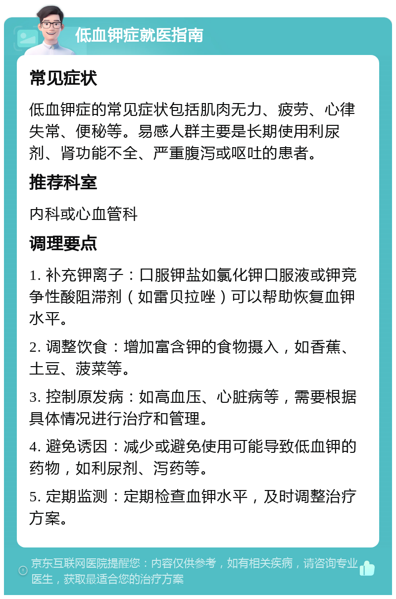 低血钾症就医指南 常见症状 低血钾症的常见症状包括肌肉无力、疲劳、心律失常、便秘等。易感人群主要是长期使用利尿剂、肾功能不全、严重腹泻或呕吐的患者。 推荐科室 内科或心血管科 调理要点 1. 补充钾离子：口服钾盐如氯化钾口服液或钾竞争性酸阻滞剂（如雷贝拉唑）可以帮助恢复血钾水平。 2. 调整饮食：增加富含钾的食物摄入，如香蕉、土豆、菠菜等。 3. 控制原发病：如高血压、心脏病等，需要根据具体情况进行治疗和管理。 4. 避免诱因：减少或避免使用可能导致低血钾的药物，如利尿剂、泻药等。 5. 定期监测：定期检查血钾水平，及时调整治疗方案。