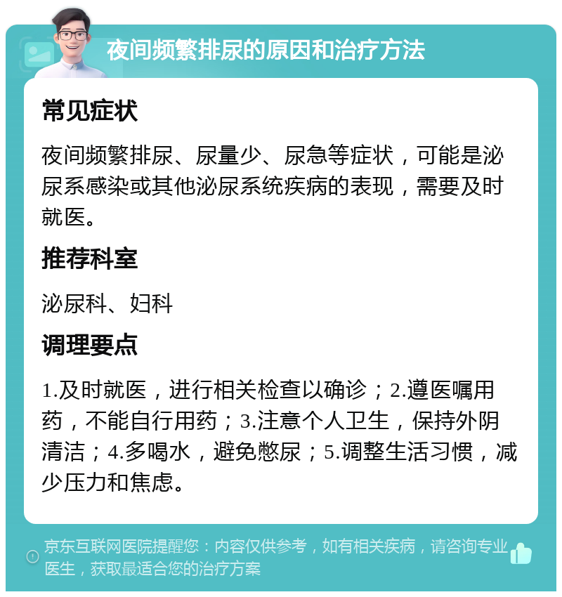 夜间频繁排尿的原因和治疗方法 常见症状 夜间频繁排尿、尿量少、尿急等症状，可能是泌尿系感染或其他泌尿系统疾病的表现，需要及时就医。 推荐科室 泌尿科、妇科 调理要点 1.及时就医，进行相关检查以确诊；2.遵医嘱用药，不能自行用药；3.注意个人卫生，保持外阴清洁；4.多喝水，避免憋尿；5.调整生活习惯，减少压力和焦虑。