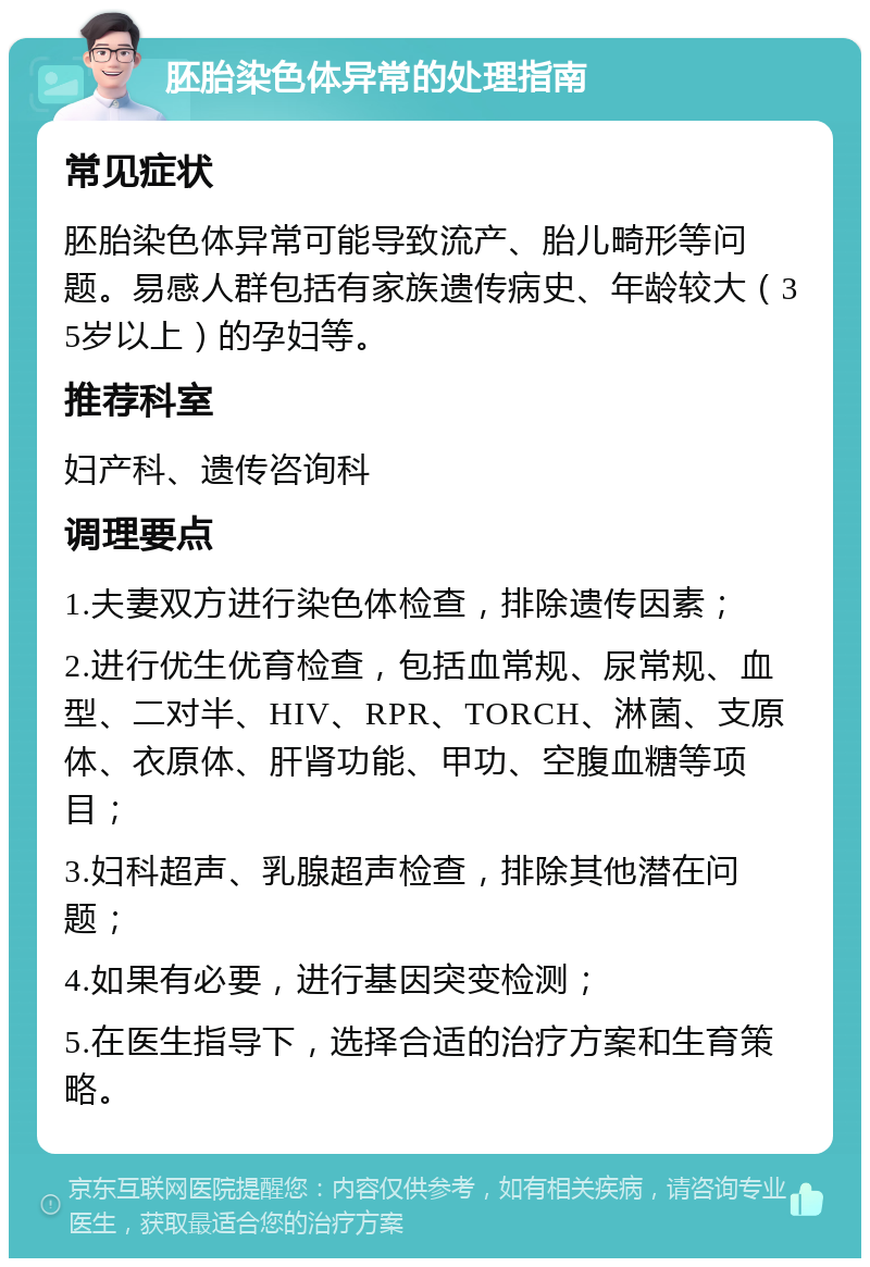 胚胎染色体异常的处理指南 常见症状 胚胎染色体异常可能导致流产、胎儿畸形等问题。易感人群包括有家族遗传病史、年龄较大（35岁以上）的孕妇等。 推荐科室 妇产科、遗传咨询科 调理要点 1.夫妻双方进行染色体检查，排除遗传因素； 2.进行优生优育检查，包括血常规、尿常规、血型、二对半、HIV、RPR、TORCH、淋菌、支原体、衣原体、肝肾功能、甲功、空腹血糖等项目； 3.妇科超声、乳腺超声检查，排除其他潜在问题； 4.如果有必要，进行基因突变检测； 5.在医生指导下，选择合适的治疗方案和生育策略。