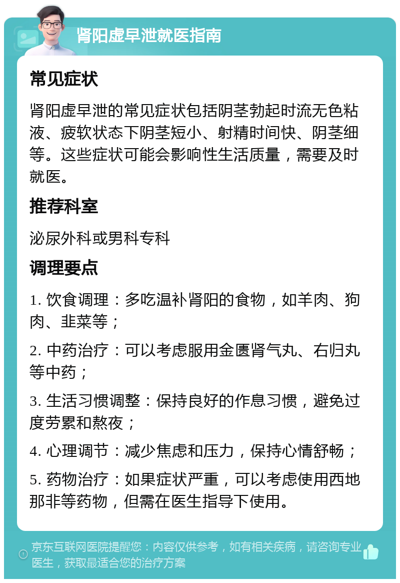 肾阳虚早泄就医指南 常见症状 肾阳虚早泄的常见症状包括阴茎勃起时流无色粘液、疲软状态下阴茎短小、射精时间快、阴茎细等。这些症状可能会影响性生活质量，需要及时就医。 推荐科室 泌尿外科或男科专科 调理要点 1. 饮食调理：多吃温补肾阳的食物，如羊肉、狗肉、韭菜等； 2. 中药治疗：可以考虑服用金匮肾气丸、右归丸等中药； 3. 生活习惯调整：保持良好的作息习惯，避免过度劳累和熬夜； 4. 心理调节：减少焦虑和压力，保持心情舒畅； 5. 药物治疗：如果症状严重，可以考虑使用西地那非等药物，但需在医生指导下使用。