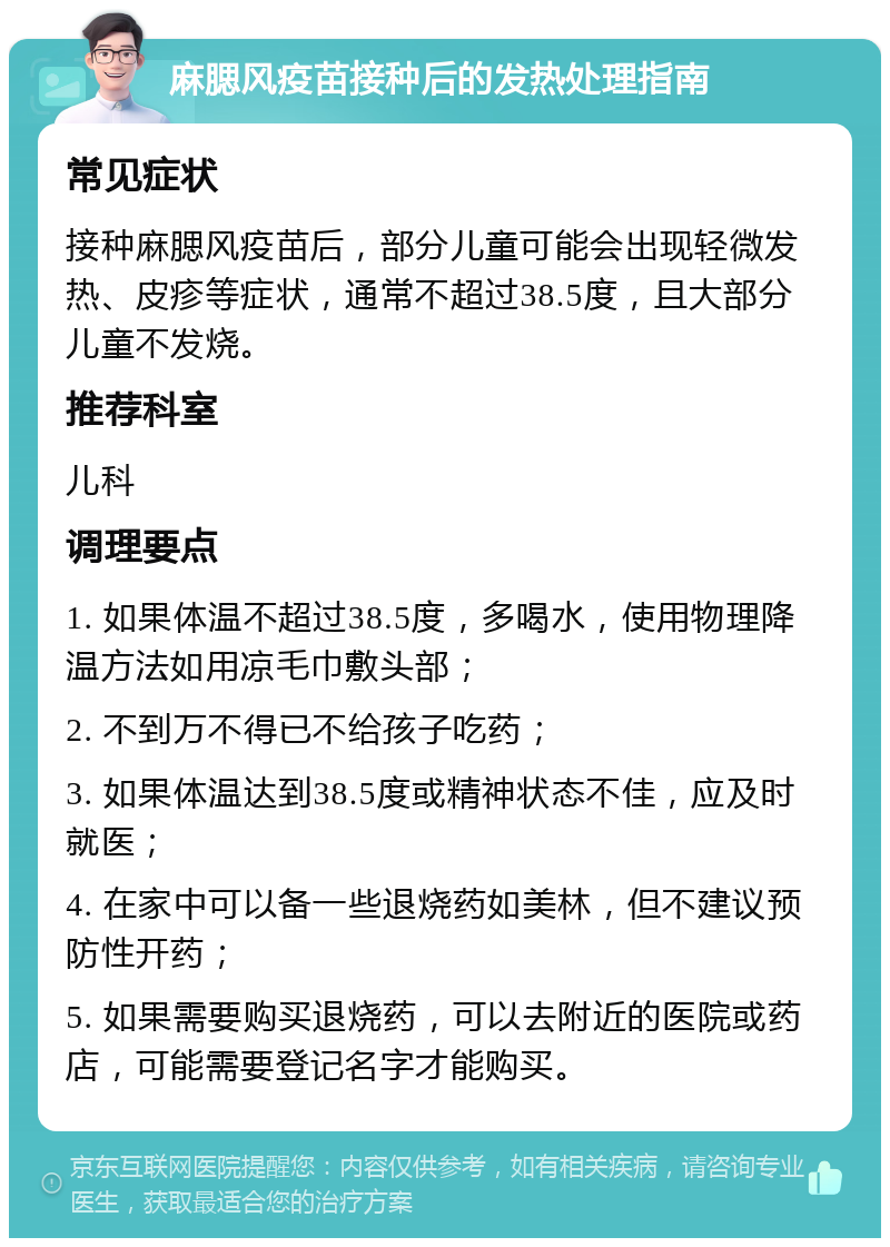 麻腮风疫苗接种后的发热处理指南 常见症状 接种麻腮风疫苗后，部分儿童可能会出现轻微发热、皮疹等症状，通常不超过38.5度，且大部分儿童不发烧。 推荐科室 儿科 调理要点 1. 如果体温不超过38.5度，多喝水，使用物理降温方法如用凉毛巾敷头部； 2. 不到万不得已不给孩子吃药； 3. 如果体温达到38.5度或精神状态不佳，应及时就医； 4. 在家中可以备一些退烧药如美林，但不建议预防性开药； 5. 如果需要购买退烧药，可以去附近的医院或药店，可能需要登记名字才能购买。