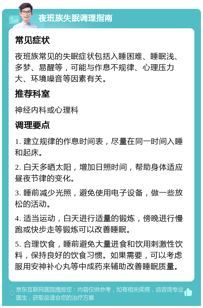 夜班族失眠调理指南 常见症状 夜班族常见的失眠症状包括入睡困难、睡眠浅、多梦、易醒等，可能与作息不规律、心理压力大、环境噪音等因素有关。 推荐科室 神经内科或心理科 调理要点 1. 建立规律的作息时间表，尽量在同一时间入睡和起床。 2. 白天多晒太阳，增加日照时间，帮助身体适应昼夜节律的变化。 3. 睡前减少光照，避免使用电子设备，做一些放松的活动。 4. 适当运动，白天进行适量的锻炼，傍晚进行慢跑或快步走等锻炼可以改善睡眠。 5. 合理饮食，睡前避免大量进食和饮用刺激性饮料，保持良好的饮食习惯。如果需要，可以考虑服用安神补心丸等中成药来辅助改善睡眠质量。