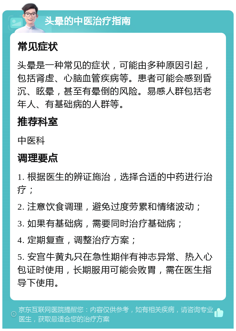 头晕的中医治疗指南 常见症状 头晕是一种常见的症状，可能由多种原因引起，包括肾虚、心脑血管疾病等。患者可能会感到昏沉、眩晕，甚至有晕倒的风险。易感人群包括老年人、有基础病的人群等。 推荐科室 中医科 调理要点 1. 根据医生的辨证施治，选择合适的中药进行治疗； 2. 注意饮食调理，避免过度劳累和情绪波动； 3. 如果有基础病，需要同时治疗基础病； 4. 定期复查，调整治疗方案； 5. 安宫牛黄丸只在急性期伴有神志异常、热入心包证时使用，长期服用可能会败胃，需在医生指导下使用。