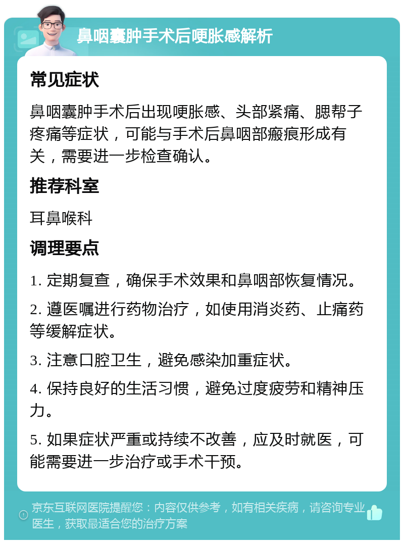 鼻咽囊肿手术后哽胀感解析 常见症状 鼻咽囊肿手术后出现哽胀感、头部紧痛、腮帮子疼痛等症状，可能与手术后鼻咽部瘢痕形成有关，需要进一步检查确认。 推荐科室 耳鼻喉科 调理要点 1. 定期复查，确保手术效果和鼻咽部恢复情况。 2. 遵医嘱进行药物治疗，如使用消炎药、止痛药等缓解症状。 3. 注意口腔卫生，避免感染加重症状。 4. 保持良好的生活习惯，避免过度疲劳和精神压力。 5. 如果症状严重或持续不改善，应及时就医，可能需要进一步治疗或手术干预。