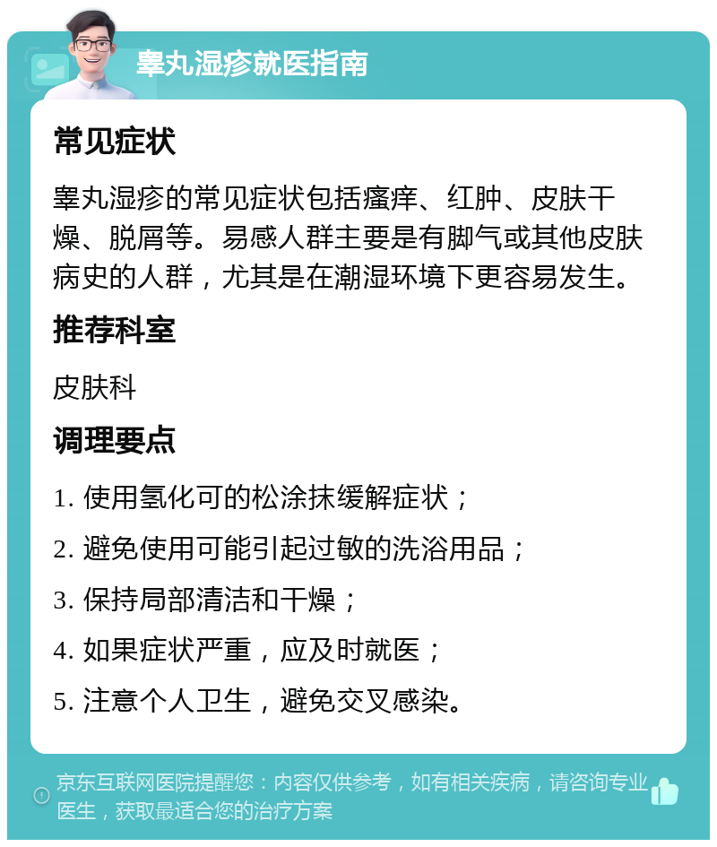 睾丸湿疹就医指南 常见症状 睾丸湿疹的常见症状包括瘙痒、红肿、皮肤干燥、脱屑等。易感人群主要是有脚气或其他皮肤病史的人群，尤其是在潮湿环境下更容易发生。 推荐科室 皮肤科 调理要点 1. 使用氢化可的松涂抹缓解症状； 2. 避免使用可能引起过敏的洗浴用品； 3. 保持局部清洁和干燥； 4. 如果症状严重，应及时就医； 5. 注意个人卫生，避免交叉感染。