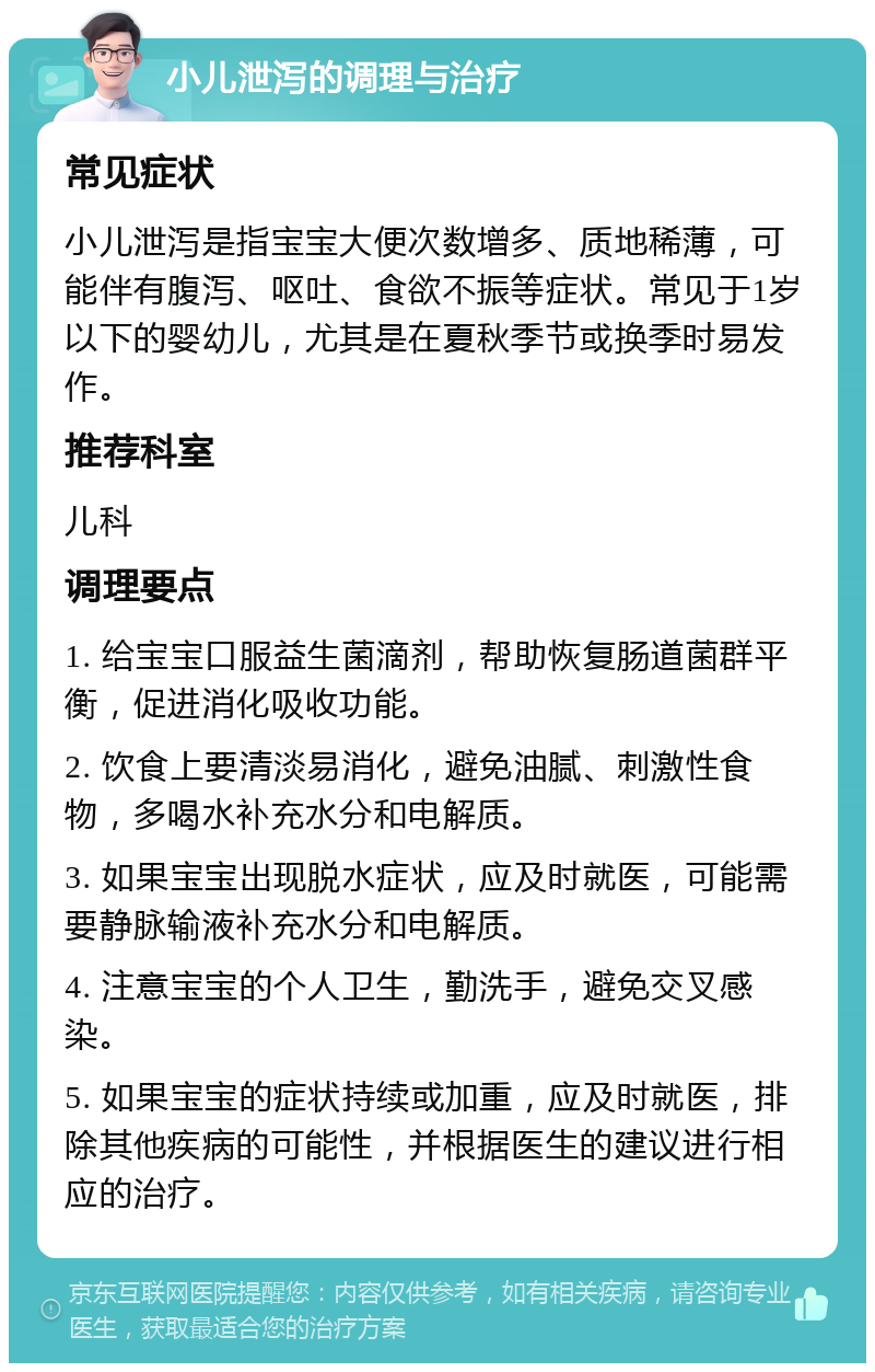 小儿泄泻的调理与治疗 常见症状 小儿泄泻是指宝宝大便次数增多、质地稀薄，可能伴有腹泻、呕吐、食欲不振等症状。常见于1岁以下的婴幼儿，尤其是在夏秋季节或换季时易发作。 推荐科室 儿科 调理要点 1. 给宝宝口服益生菌滴剂，帮助恢复肠道菌群平衡，促进消化吸收功能。 2. 饮食上要清淡易消化，避免油腻、刺激性食物，多喝水补充水分和电解质。 3. 如果宝宝出现脱水症状，应及时就医，可能需要静脉输液补充水分和电解质。 4. 注意宝宝的个人卫生，勤洗手，避免交叉感染。 5. 如果宝宝的症状持续或加重，应及时就医，排除其他疾病的可能性，并根据医生的建议进行相应的治疗。