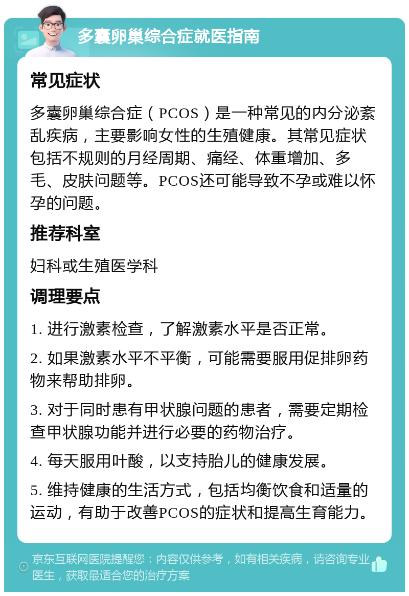 多囊卵巢综合症就医指南 常见症状 多囊卵巢综合症（PCOS）是一种常见的内分泌紊乱疾病，主要影响女性的生殖健康。其常见症状包括不规则的月经周期、痛经、体重增加、多毛、皮肤问题等。PCOS还可能导致不孕或难以怀孕的问题。 推荐科室 妇科或生殖医学科 调理要点 1. 进行激素检查，了解激素水平是否正常。 2. 如果激素水平不平衡，可能需要服用促排卵药物来帮助排卵。 3. 对于同时患有甲状腺问题的患者，需要定期检查甲状腺功能并进行必要的药物治疗。 4. 每天服用叶酸，以支持胎儿的健康发展。 5. 维持健康的生活方式，包括均衡饮食和适量的运动，有助于改善PCOS的症状和提高生育能力。