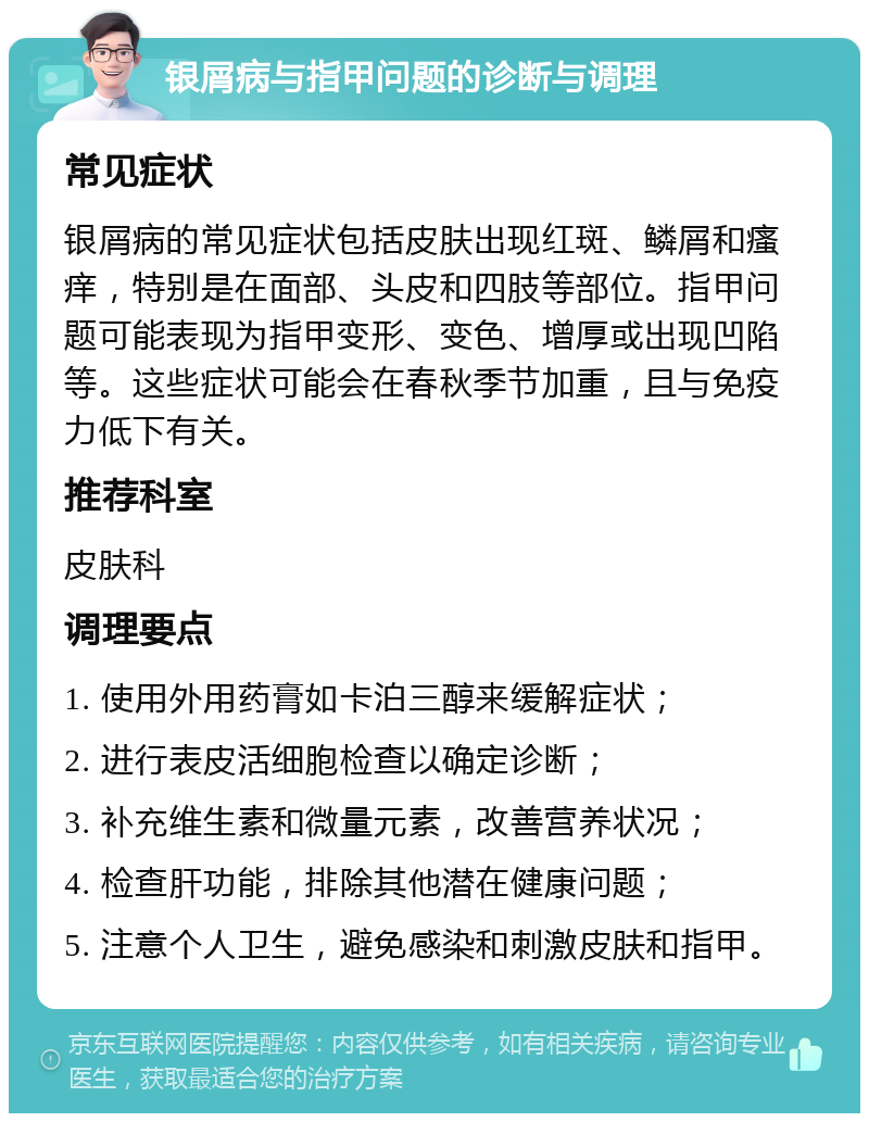 银屑病与指甲问题的诊断与调理 常见症状 银屑病的常见症状包括皮肤出现红斑、鳞屑和瘙痒，特别是在面部、头皮和四肢等部位。指甲问题可能表现为指甲变形、变色、增厚或出现凹陷等。这些症状可能会在春秋季节加重，且与免疫力低下有关。 推荐科室 皮肤科 调理要点 1. 使用外用药膏如卡泊三醇来缓解症状； 2. 进行表皮活细胞检查以确定诊断； 3. 补充维生素和微量元素，改善营养状况； 4. 检查肝功能，排除其他潜在健康问题； 5. 注意个人卫生，避免感染和刺激皮肤和指甲。