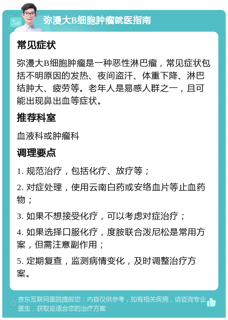 弥漫大B细胞肿瘤就医指南 常见症状 弥漫大B细胞肿瘤是一种恶性淋巴瘤，常见症状包括不明原因的发热、夜间盗汗、体重下降、淋巴结肿大、疲劳等。老年人是易感人群之一，且可能出现鼻出血等症状。 推荐科室 血液科或肿瘤科 调理要点 1. 规范治疗，包括化疗、放疗等； 2. 对症处理，使用云南白药或安络血片等止血药物； 3. 如果不想接受化疗，可以考虑对症治疗； 4. 如果选择口服化疗，度胺联合泼尼松是常用方案，但需注意副作用； 5. 定期复查，监测病情变化，及时调整治疗方案。