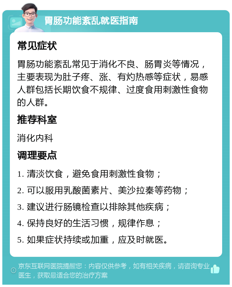 胃肠功能紊乱就医指南 常见症状 胃肠功能紊乱常见于消化不良、肠胃炎等情况，主要表现为肚子疼、涨、有灼热感等症状，易感人群包括长期饮食不规律、过度食用刺激性食物的人群。 推荐科室 消化内科 调理要点 1. 清淡饮食，避免食用刺激性食物； 2. 可以服用乳酸菌素片、美沙拉秦等药物； 3. 建议进行肠镜检查以排除其他疾病； 4. 保持良好的生活习惯，规律作息； 5. 如果症状持续或加重，应及时就医。